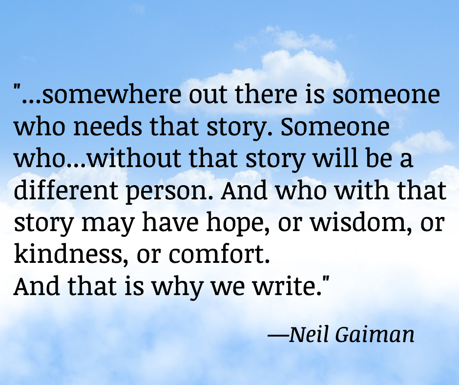 "Somewhere out there is someone who needs that story. Someone who...without that story will be a different person. And who with that story may have hope, or wisdom, or kindness, or comfort. And that is why we write."