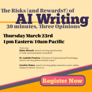 The Risks (& Rewards?) of AI Writing, a panel featuring three award-winning experts: Elaine Bennett, speechwriter and C-Suite communictions coach; Dr. Ludmila Praslova, Professor of Organizational Psychology; Caroline Stokes, author of Elephants Before Unicorns. Thursday March 23, 10 a.m. Pacific, 1 p.m. Eastern